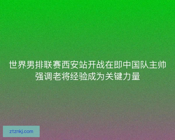 世界男排联赛西安站开战在即中国队主帅强调老将经验成为关键力量