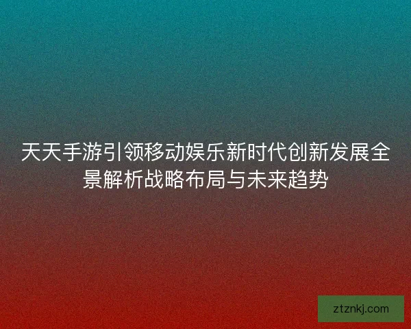 天天手游引领移动娱乐新时代创新发展全景解析战略布局与未来趋势