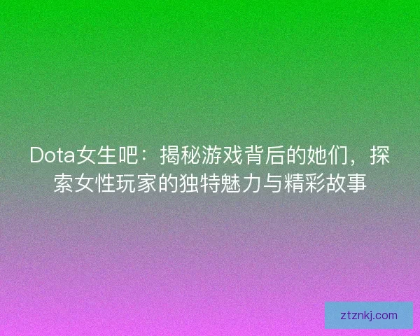 Dota女生吧：揭秘游戏背后的她们，探索女性玩家的独特魅力与精彩故事