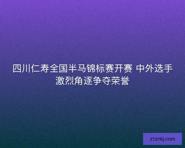 四川仁寿全国半马锦标赛开赛 中外选手激烈角逐争夺荣誉
