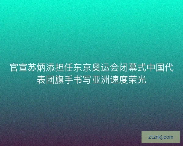 官宣苏炳添担任东京奥运会闭幕式中国代表团旗手书写亚洲速度荣光