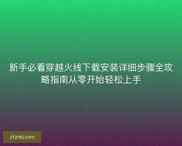 新手必看穿越火线下载安装详细步骤全攻略指南从零开始轻松上手