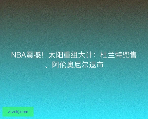 NBA震撼！太阳重组大计：杜兰特兜售、阿伦奥尼尔退市