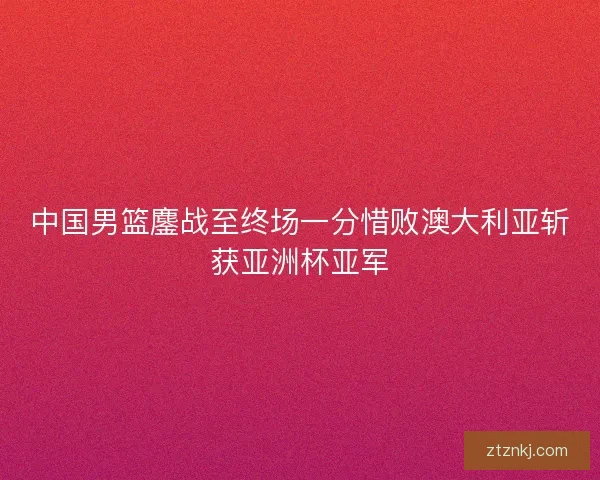 中国男篮鏖战至终场一分惜败澳大利亚斩获亚洲杯亚军
